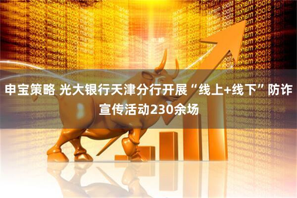 申宝策略 光大银行天津分行开展“线上+线下”防诈宣传活动230余场