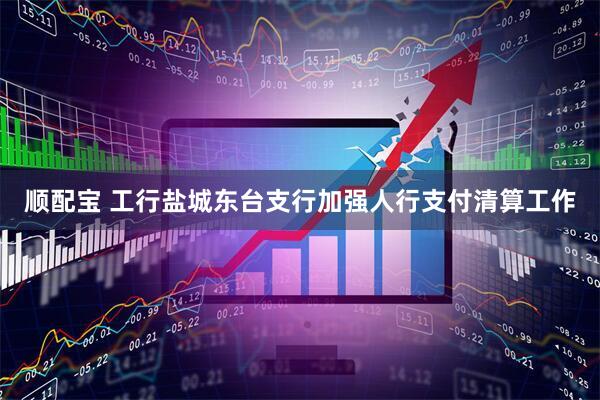 顺配宝 工行盐城东台支行加强人行支付清算工作