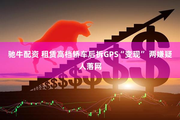 驰牛配资 租赁高档轿车后拆GPS“变现” 两嫌疑人落网