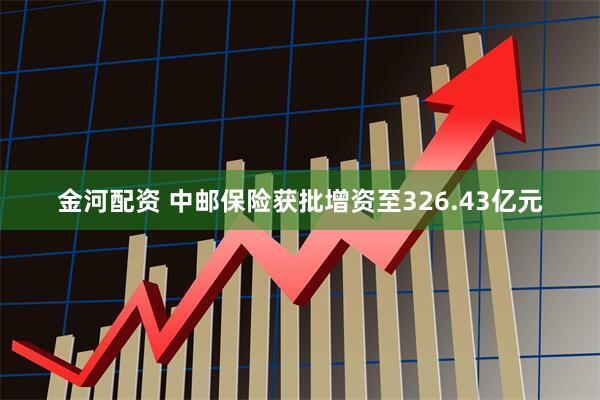 金河配资 中邮保险获批增资至326.43亿元