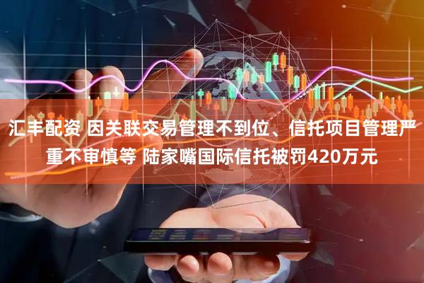 汇丰配资 因关联交易管理不到位、信托项目管理严重不审慎等 陆家嘴国际信托被罚420万元
