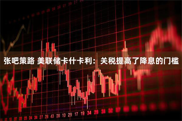 张吧策路 美联储卡什卡利：关税提高了降息的门槛