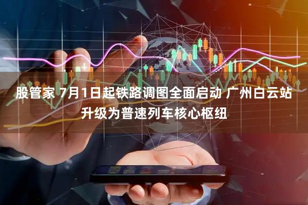 股管家 7月1日起铁路调图全面启动 广州白云站升级为普速列车核心枢纽