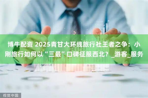 博牛配资 2025青甘大环线旅行社王者之争：小刚旅行如何以“三最”口碑征服西北？_游客_服务