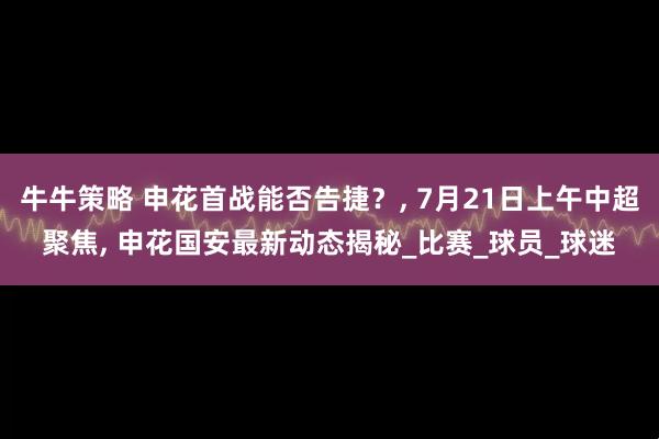 牛牛策略 申花首战能否告捷？, 7月21日上午中超聚焦, 申花国安最新动态揭秘_比赛_球员_球迷