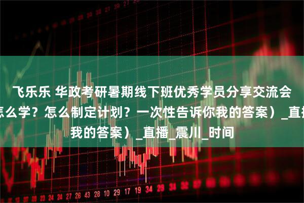 飞乐乐 华政考研暑期线下班优秀学员分享交流会（背了忘？怎么学？怎么制定计划？一次性告诉你我的答案）_直播_震川_时间