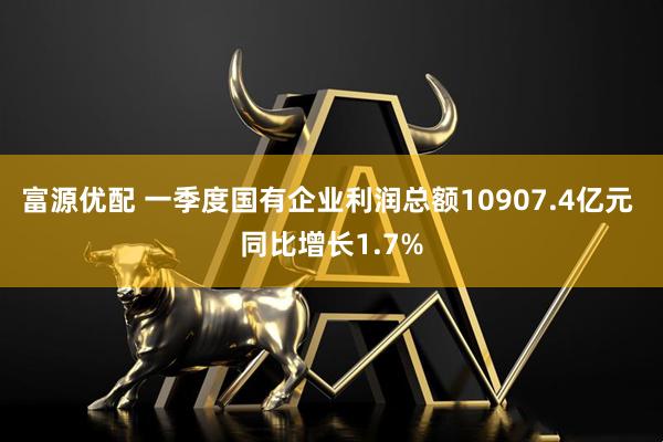 富源优配 一季度国有企业利润总额10907.4亿元 同比增长1.7%