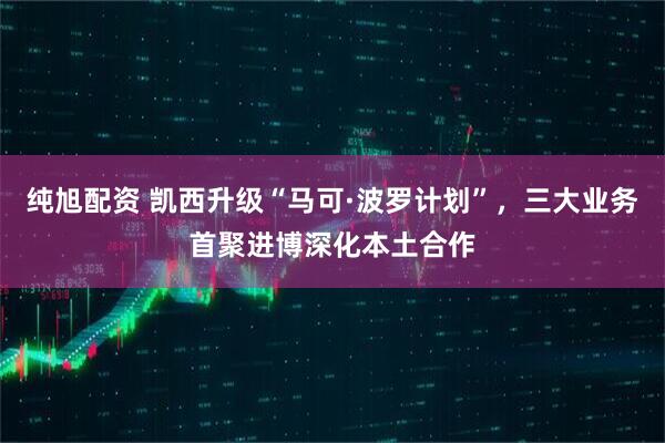 纯旭配资 凯西升级“马可·波罗计划”，三大业务首聚进博深化本土合作