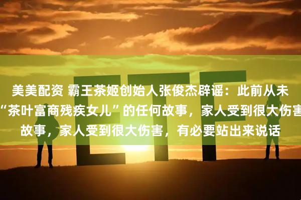 美美配资 霸王茶姬创始人张俊杰辟谣：此前从未有过婚姻，也从未有“茶叶富商残疾女儿”的任何故事，家人受到很大伤害，有必要站出来说话