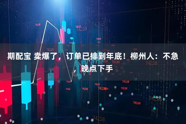 期配宝 卖爆了，订单已排到年底！柳州人：不急，晚点下手